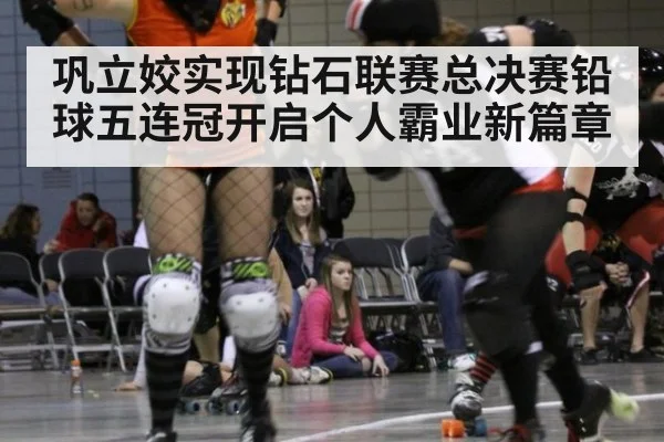 巩立姣实现钻石联赛总决赛铅球五连冠开启个人霸业新篇章